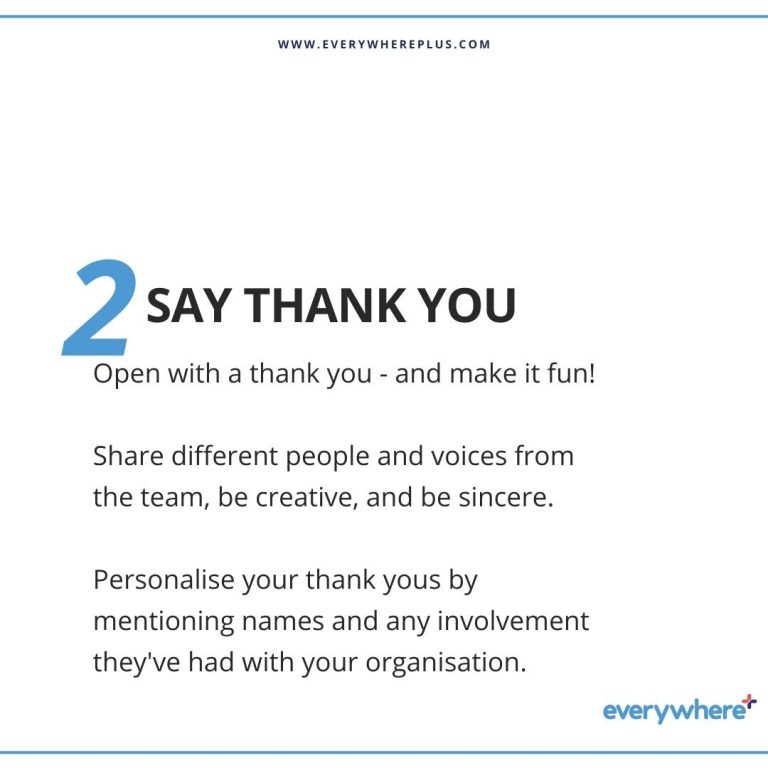 Open with a thank you - and make it fun! Share different people and voices from the team, be creative, and be sincere. Personalise your thank yous by mentioning names and any involvement they've had with your organisation.