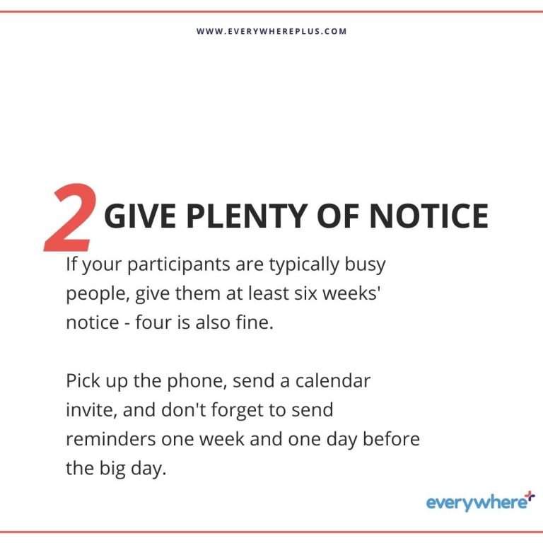 If your participants are typically busy people, give them at least six weeks' notice - four is also fine. Pick up the phone, send a calendar invite, and don't forget to send reminders one week and one day before the big day.